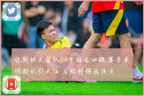 休斯顿火箭队04年排名回顾 赛季表现起伏引关注 后续补强成焦点