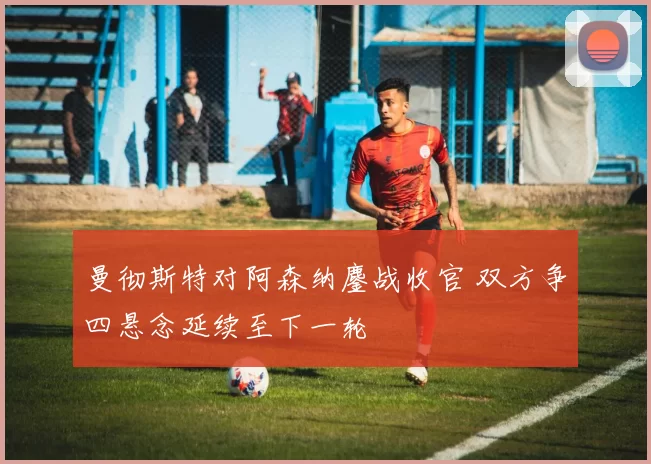 曼彻斯特对阿森纳鏖战收官 双方争四悬念延续至下一轮