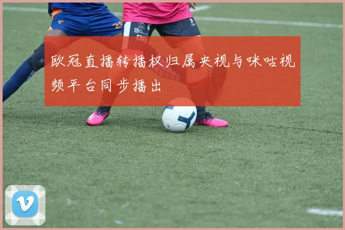 欧冠直播转播权归属央视与咪咕视频平台同步播出