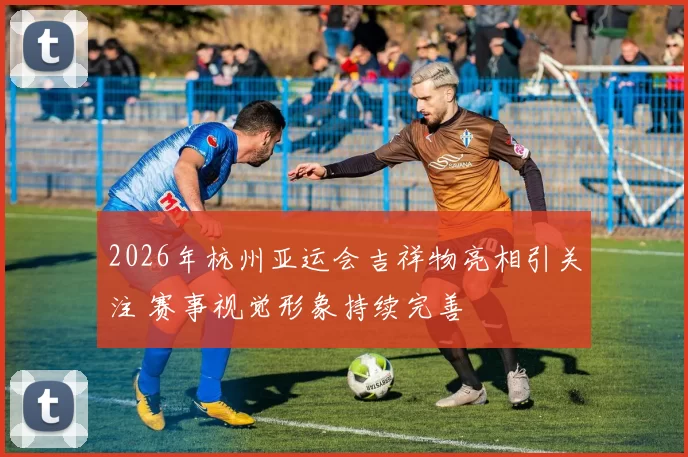 2026年杭州亚运会吉祥物亮相引关注 赛事视觉形象持续完善