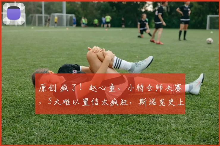 原创 疯了!赵心童、小特会师决赛,5大难以置信太疯狂,斯诺克史上罕见