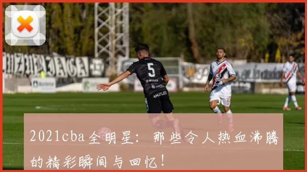 2021cba全明星：那些令人热血沸腾的精彩瞬间与回忆！