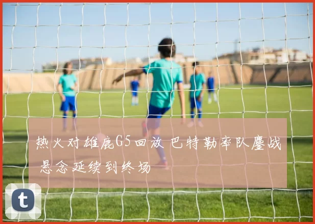热火对雄鹿G5回放 巴特勒率队鏖战 悬念延续到终场