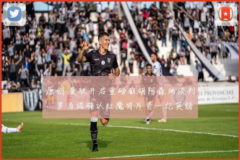 原创 曼联开启重磅截胡阿森纳谈判，罗马诺确认红魔将斥资一亿英镑追逐目标