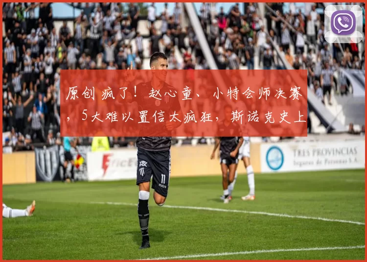 原创 疯了！赵心童、小特会师决赛，5大难以置信太疯狂，斯诺克史上罕见