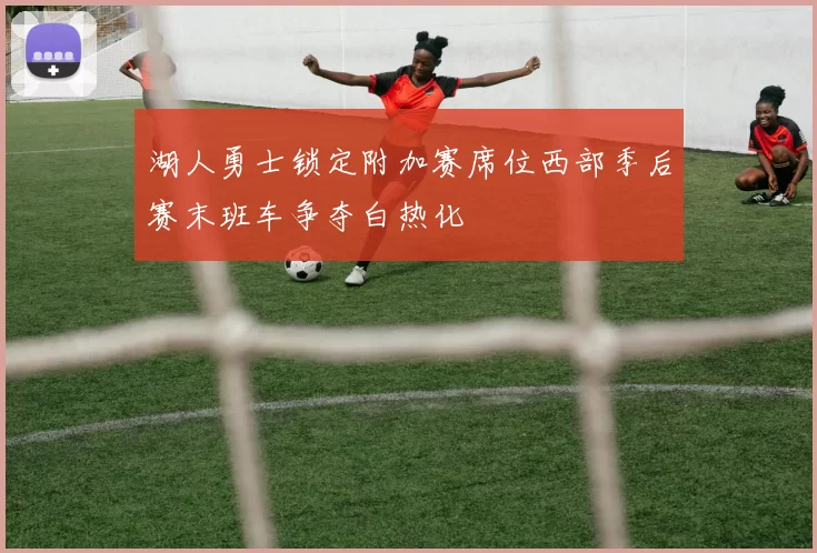 湖人勇士锁定附加赛席位西部季后赛末班车争夺白热化