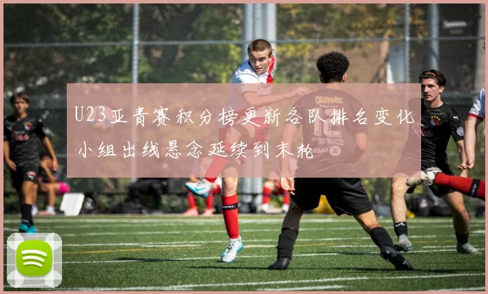 U23亚青赛积分榜更新各队排名变化小组出线悬念延续到末轮