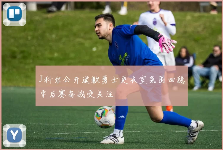 J科尔公开道歉勇士更衣室氛围回稳季后赛备战受关注