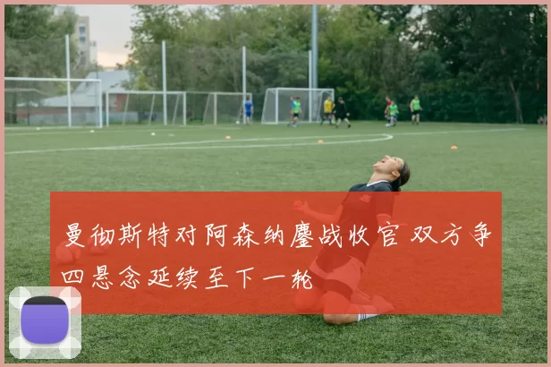 曼彻斯特对阿森纳鏖战收官 双方争四悬念延续至下一轮