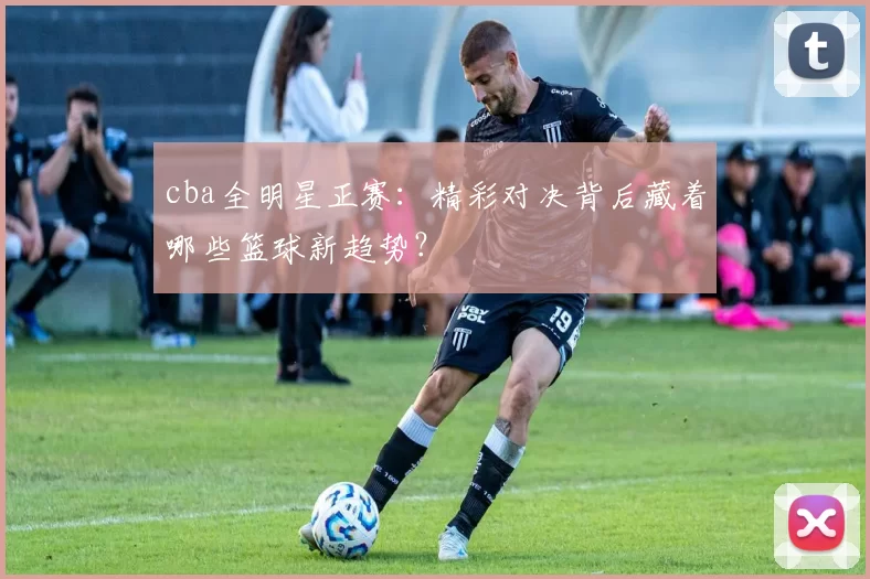 cba全明星正赛：精彩对决背后藏着哪些篮球新趋势？
