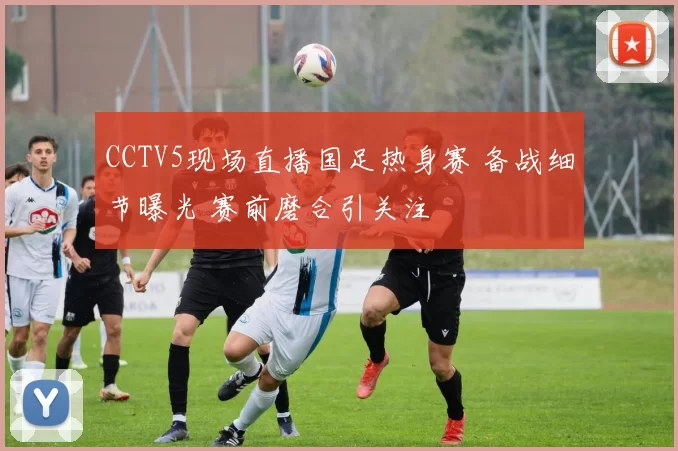 CCTV5现场直播国足热身赛 备战细节曝光 赛前磨合引关注