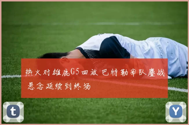热火对雄鹿G5回放 巴特勒率队鏖战 悬念延续到终场