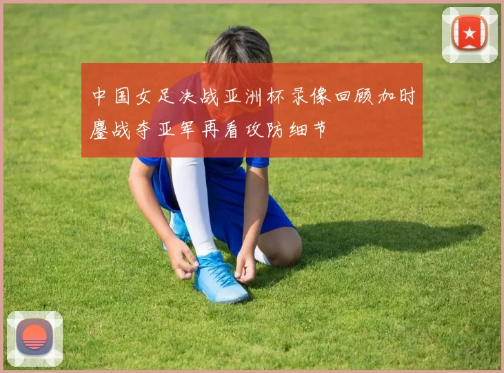 中国女足决战亚洲杯录像回顾加时鏖战夺亚军再看攻防细节