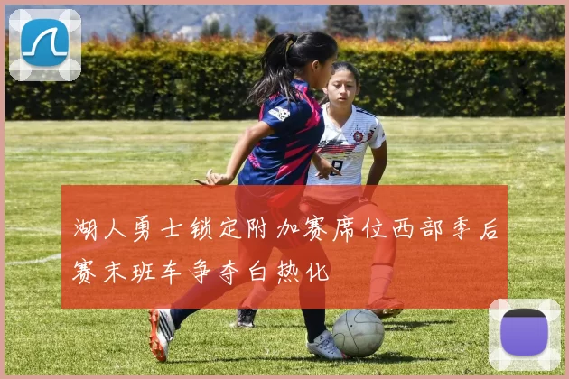 湖人勇士锁定附加赛席位西部季后赛末班车争夺白热化