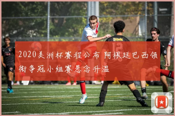 2020美洲杯赛程公布 阿根廷巴西领衔争冠小组赛悬念升温