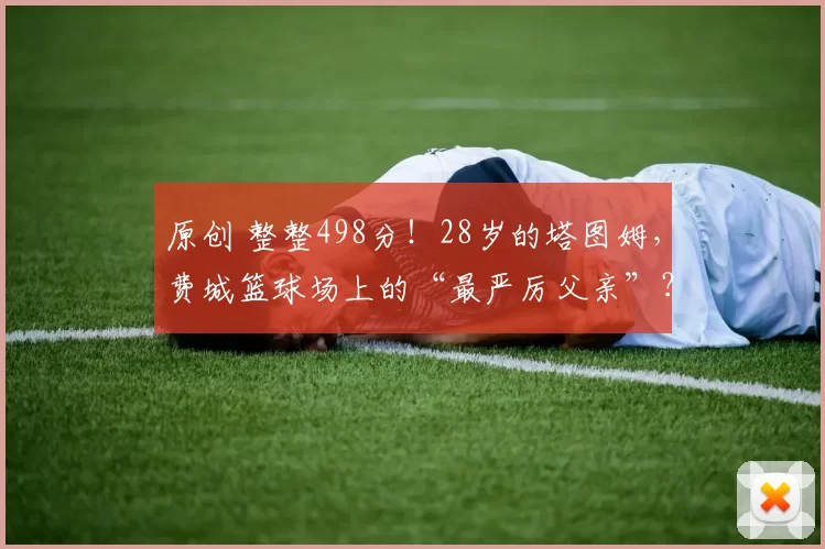 原创 整整498分！28岁的塔图姆，费城篮球场上的“最严厉父亲”？