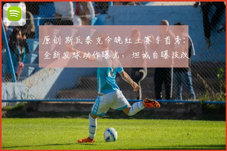 原创 斯瓦泰克今晚红土赛季首秀：全新发球动作曝光，坦诚自曝技改内幕