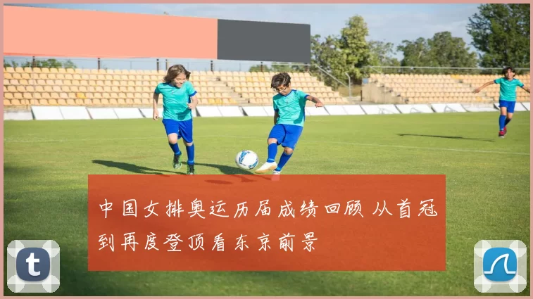中国女排奥运历届成绩回顾 从首冠到再度登顶看东京前景