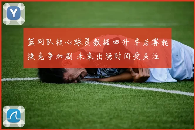 篮网队核心球员数据回升 季后赛轮换竞争加剧 未来出场时间受关注