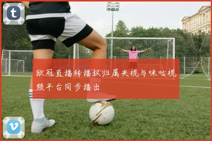 欧冠直播转播权归属央视与咪咕视频平台同步播出