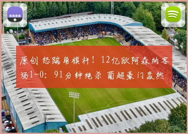 原创 怒踹角旗杆！12亿欧阿森纳客场1-0：91分钟绝杀 葡超豪门轰然倒下