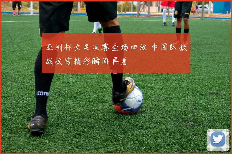 亚洲杯女足决赛全场回放 中国队激战收官精彩瞬间再看