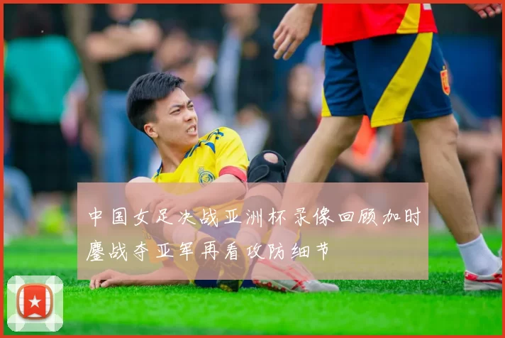 中国女足决战亚洲杯录像回顾加时鏖战夺亚军再看攻防细节