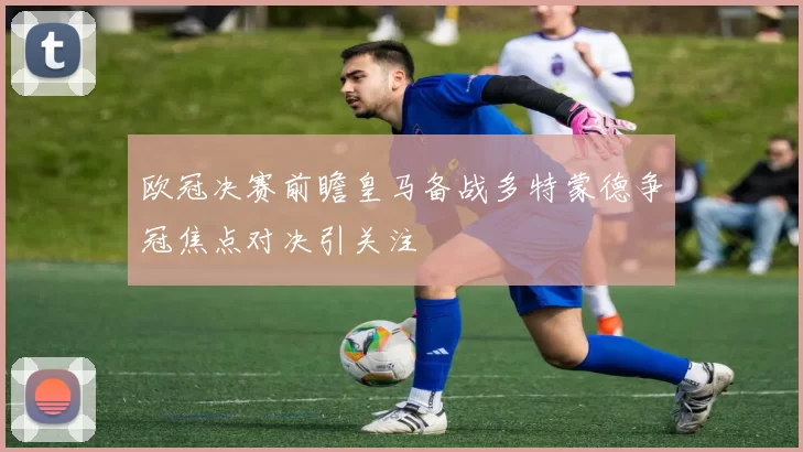 欧冠决赛前瞻皇马备战多特蒙德争冠焦点对决引关注