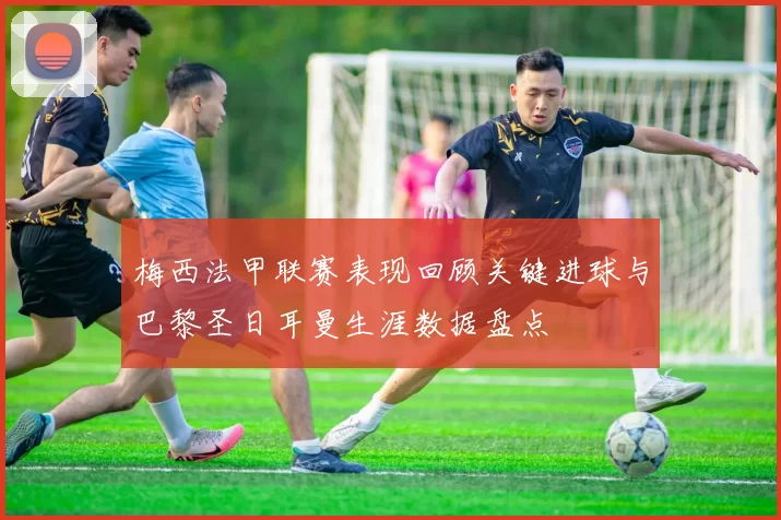 梅西法甲联赛表现回顾关键进球与巴黎圣日耳曼生涯数据盘点