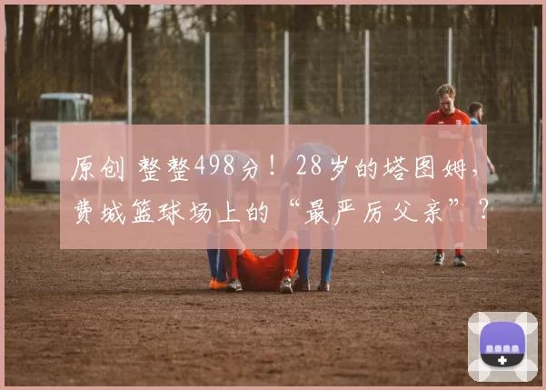 原创 整整498分！28岁的塔图姆，费城篮球场上的“最严厉父亲”？