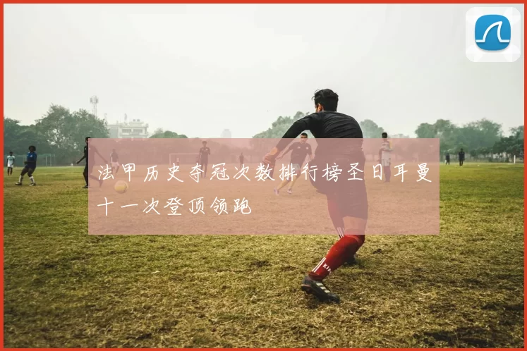 法甲历史夺冠次数排行榜圣日耳曼十一次登顶领跑