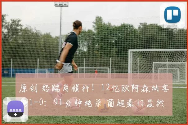 原创 怒踹角旗杆!12亿欧阿森纳客场1-0:91分钟绝杀 葡超豪门轰然倒下