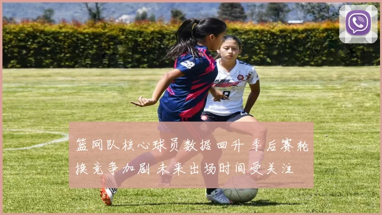 篮网队核心球员数据回升 季后赛轮换竞争加剧 未来出场时间受关注